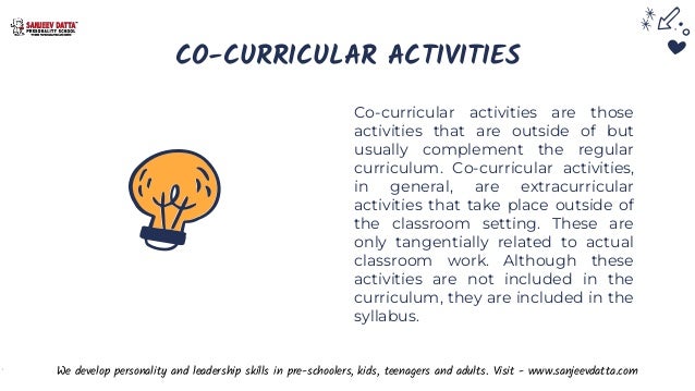 CO-CURRICULAR ACTIVITIES
Co-curricular activities are those
activities that are outside of but
usually complement the regular
curriculum. Co-curricular activities,
in general, are extracurricular
activities that take place outside of
the classroom setting. These are
only tangentially related to actual
classroom work. Although these
activities are not included in the
curriculum, they are included in the
syllabus.
We develop personality and leadership skills in pre-schoolers, kids, teenagers and adults. Visit - www.sanjeevdatta.com
 