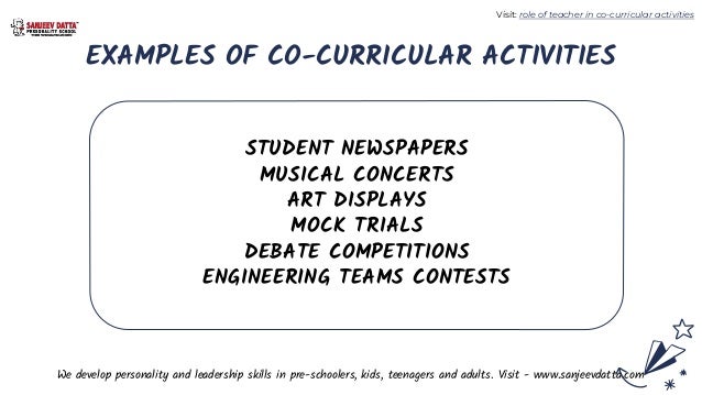 EXAMPLES OF CO-CURRICULAR ACTIVITIES
STUDENT NEWSPAPERS
MUSICAL CONCERTS
ART DISPLAYS
MOCK TRIALS
DEBATE COMPETITIONS
ENGINEERING TEAMS CONTESTS
We develop personality and leadership skills in pre-schoolers, kids, teenagers and adults. Visit - www.sanjeevdatta.com
Visit: role of teacher in co-curricular activities
 