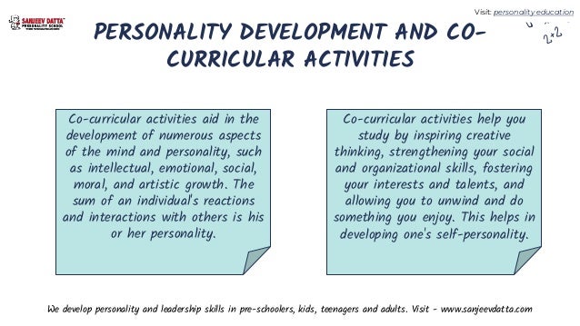 PERSONALITY DEVELOPMENT AND CO-
CURRICULAR ACTIVITIES
Co-curricular activities aid in the
development of numerous aspects
of the mind and personality, such
as intellectual, emotional, social,
moral, and artistic growth. The
sum of an individual's reactions
and interactions with others is his
or her personality.
Co-curricular activities help you
study by inspiring creative
thinking, strengthening your social
and organizational skills, fostering
your interests and talents, and
allowing you to unwind and do
something you enjoy. This helps in
developing one's self-personality.
We develop personality and leadership skills in pre-schoolers, kids, teenagers and adults. Visit - www.sanjeevdatta.com
Visit: personality education
 