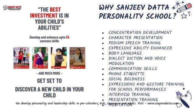 WHY SANJEEV DATTA
PERSONALITY SCHOOL?
● CONCENTRATION DEVELOPMENT
● CHARACTER PRESENTATION
● PODIUM SPEECH TRAINING
● EXPRESSIVE ABILITY ENHANCER
● BODY LANGUAGE
● DIALECT DICTION AND VOICE
MODULATION
● COMMUNICATION SKILLS
● PHONE ETIQUETTE
● SOCIAL BOLDNESS
● EXPRESSIONS AND GESTURE TRAINING
FOR SCHOOL PERFORMANCES
● INTERVIEW TRAINING
● PRESENTATION TRAINING
● MEDITATION
We develop personality and leadership skills in pre-schoolers, kids, teenagers and adults. Visit - www.sanjeevdatta.com
 