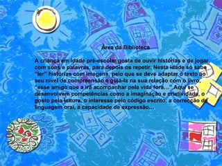 Área da Biblioteca  A criança em idade pré-escolar gosta de ouvir histórias e de jogar com sons e palavras, para depois os repetir. Nesta idade só sabe “ler” histórias com imagens, pelo que se deve adaptar o texto ao seu nível de compreensão e guiá-la na sua relação com o livro, “esse amigo que a irá acompanhar pela vida fora…” Aqui se desenvolvem competências como a imaginação e criatividade, o gosto pela leitura, o interesse pelo código escrito, a correcção da linguagem oral, a capacidade de expressão…  