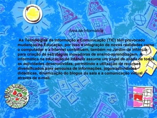 Área da Informática  As Tecnologias da Informação e Comunicação (TIC) têm provocado mudanças na Educação, por isso a integração de novas realidades como o computador e a Internet contribuem, também no Jardim de Infância, para criação de estratégias inovadoras de ensino-aprendizagem. A informática na educação de infância assume um papel de aliada de todas as actividades desenvolvidas, permitindo a utilização de recursos diversificados para pesquisa de informações, jogos/actividades didácticas, dinamização do blogue da sala e a comunicação virtual através de e-mail. 