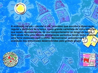 A avaliação no pré – escolar é um “processo que envolve a observação regular e periódica da criança, numa grande variedade de circunstâncias que sejam representativas do seu comportamento ao longo do tempo. Será ainda feita uma súmula de avaliação periódica, tendo como suporte uma ficha elaborada para o efeito. Mensalmente  proceder-se-á à avaliação das actividades desenvolvidas pelo grande grupo.  