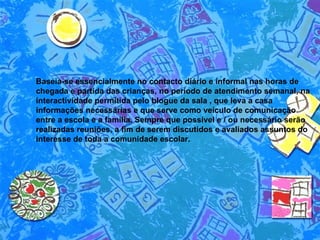 Baseia-se essencialmente no contacto diário e informal nas horas de chegada e partida das crianças, no período de atendimento semanal, na interactividade permitida pelo blogue da sala , que leva a casa informações necessárias e que serve como veículo de comunicação entre a escola e a família. Sempre que possível e / ou necessário serão realizadas reuniões, a fim de serem discutidos e avaliados assuntos do interesse de toda a comunidade escolar.  