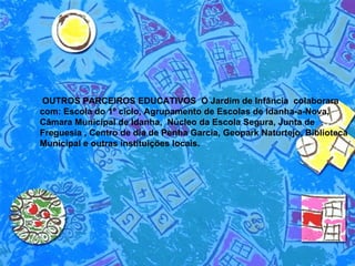 OUTROS PARCEIROS EDUCATIVOS  O Jardim de Infância  colaborara com: Escola do 1º ciclo, Agrupamento de Escolas de Idanha-a-Nova, Câmara Municipal de Idanha,  Núcleo da Escola Segura, Junta de Freguesia , Centro de dia de Penha Garcia, Geopark Naturtejo, Biblioteca Municipal e outras instituições locais. 