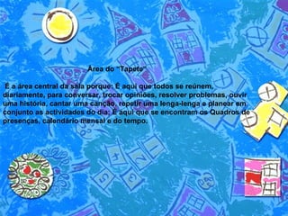Área do “Tapete”  É a área central da sala porque: É aqui que todos se reúnem, diariamente, para conversar, trocar opiniões, resolver problemas, ouvir uma história, cantar uma canção, repetir uma lenga-lenga e planear em conjunto as actividades do dia; É aqui que se encontram os Quadros de presenças, calendário mensal e do tempo.  