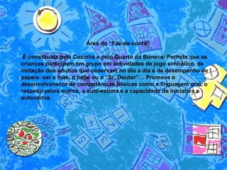 Área do “Faz-de-conta” É constituída pela Cozinha e pelo Quarto da Boneca; Permite que as crianças participem em grupo em actividades de jogo simbólico, de imitação dos adultos que observam no dia a dia e de desempenho de papeis: ser a mãe, o bebé ou o “Sr. Doutor”… Promove o desenvolvimento de competências básicas como a linguagem oral, o respeito pelos outros, a auto-estima e a capacidade de iniciativa e autonomia.  