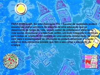 PARA CONCLUIR- Só uma Educação Pré – Escolar de qualidade poderá assumir-se como estrutura de suporte de uma educação que se desenvolve ao longo da vida, sendo motor de cidadania e alicerce da vida social, emocional e intelectual, enfim, um todo integrado e dinâmico para todas as crianças. Só através de uma estreita colaboração da escola com pais e encarregados de educação se poderá dinamizar a relação entre os dois contextos sociais que têm a seu cargo a educação da criança.  