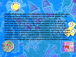 FUNDAMENTAÇÃO DAS OPÇÕES EDUCATIVAS -Compete ao Educador de infância como construtor e gestor do currículo e no âmbito de um Projecto Educativo de Agrupamento, articular o enunciado na documentação de referência com as necessidades do seu grupo e de cada uma das crianças, em colaboração alargada com os diversos parceiros educativos (pais, famílias, comunidade e outros níveis de ensino), num processo reflexivo de observação, planeamento, acção e avaliação. Uma concepção de escola democrática, ancorada em atitudes e valores como a autonomia e a responsabilidade individuais, a justiça e a solidariedade e ainda o respeito pela diversidade, servirá de base ao trabalho a desenvolver, num contexto participativo e alicerçado em parcerias e sustentado pela prática quotidiana do trabalho cooperativo.  