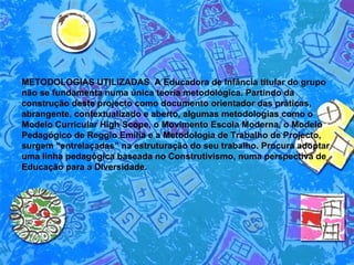 METODOLOGIAS UTILIZADAS  A Educadora de Infância titular do grupo não se fundamenta numa única teoria metodológica. Partindo da construção deste projecto como documento orientador das práticas, abrangente, contextualizado e aberto, algumas metodologias como o Modelo Curricular High Scope, o Movimento Escola Moderna, o Modelo Pedagógico de Reggio Emilia e a Metodologia de Trabalho de Projecto, surgem “entrelaçadas” na estruturação do seu trabalho. Procura adoptar uma linha pedagógica baseada no Construtivismo, numa perspectiva de Educação para a Diversidade.   