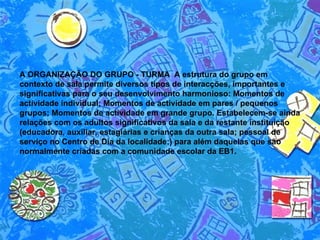 A ORGANIZAÇÃO DO GRUPO - TURMA  A estrutura do grupo em contexto de sala permite diversos tipos de interacções, importantes e significativas para o seu desenvolvimento harmonioso: Momentos de actividade individual; Momentos de actividade em pares / pequenos grupos; Momentos de actividade em grande grupo. Estabelecem-se ainda relações com os adultos significativos da sala e da restante instituição (educadora, auxiliar, estagiárias e crianças da outra sala; pessoal de serviço no Centro de Dia da localidade;) para além daquelas que são normalmente criadas com a comunidade escolar da EB1. 