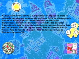 A ORGANIZAÇÃO DO ESPAÇO  A organização do espaço em áreas e a colocação dos diversos materiais são a primeira forma de intervenção da Educadora. Assim, a sala foi dividida em áreas de actividade diferenciadas, devidamente demarcadas e identificadas. São elas:  A Mesa Grande, área de reunião do grande grupo; Área da Casinha; Área das Construções; Área dos Jogos Calmos; Área do Desenho; Área da Pintura; Área do Recorte e Colagem; Área da Modelagem;Área da Biblioteca; Área das TIC.  