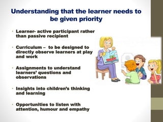 Understanding that the learner needs to
be given priority
• Learner- active participant rather
than passive recipient
• Curriculum – to be designed to
directly observe learners at play
and work
• Assignments to understand
learners’ questions and
observations
• Insights into children’s thinking
and learning
• Opportunities to listen with
attention, humour and empathy
 