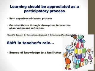 Learning should be appreciated as a
participatory process
• Self- experienced- based process
• Constructivism through absorption, interaction,
observation and reflection
(Gandhi, Tagore, Sri Aurobindo, Gijubhai, J. Krishnamurthy, Dewey)
Shift in teacher’s role…
• Source of knowledge to a facilitator
 