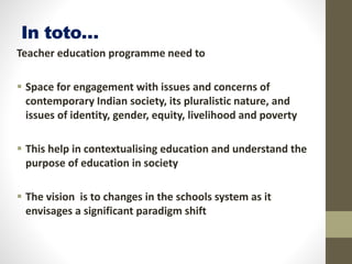 In toto…
Teacher education programme need to
 Space for engagement with issues and concerns of
contemporary Indian society, its pluralistic nature, and
issues of identity, gender, equity, livelihood and poverty
 This help in contextualising education and understand the
purpose of education in society
 The vision is to changes in the schools system as it
envisages a significant paradigm shift
 