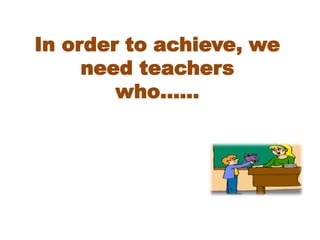 In order to achieve, we
need teachers
who……
 