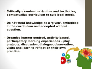 • Critically examine curriculum and textbooks,
contextualize curriculum to suit local needs.
• Do not treat knowledge as a ‘given’, embedded
in the curriculum and accepted without
question.
• Organize learner-centred, activity-based,
participatory learning experiences – play,
projects, discussion, dialogue, observation,
visits and learn to reflect on their own
practice.
 