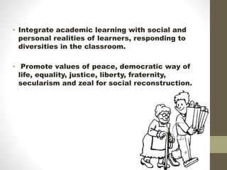 • Integrate academic learning with social and
personal realities of learners, responding to
diversities in the classroom.
• Promote values of peace, democratic way of
life, equality, justice, liberty, fraternity,
secularism and zeal for social reconstruction.
 