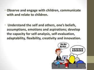 • Observe and engage with children, communicate
with and relate to children.
• Understand the self and others, one’s beliefs,
assumptions, emotions and aspirations; develop
the capacity for self-analysis, self-evaluation,
adaptability, flexibility, creativity and innovation.
 
