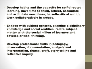 • Develop habits and the capacity for self-directed
learning, have time to think, reflect, assimilate
and articulate new ideas; be self-critical and to
work collaboratively in groups.
• Engage with subject content, examine disciplinary
knowledge and social realities, relate subject
matter with the social milieu of learners and
develop critical thinking.
• Develop professional skills in pedagogy,
observation, documentation, analysis and
interpretation, drama, craft, story-telling and
reflective inquiry.
 