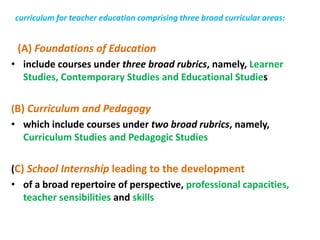 curriculum for teacher education comprising three broad curricular areas:
(A) Foundations of Education
• include courses under three broad rubrics, namely, Learner
Studies, Contemporary Studies and Educational Studies
(B) Curriculum and Pedagogy
• which include courses under two broad rubrics, namely,
Curriculum Studies and Pedagogic Studies
(C) School Internship leading to the development
• of a broad repertoire of perspective, professional capacities,
teacher sensibilities and skills
 