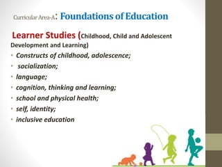 CurricularArea-A: Foundations of Education
Learner Studies (Childhood, Child and Adolescent
Development and Learning)
• Constructs of childhood, adolescence;
• socialization;
• language;
• cognition, thinking and learning;
• school and physical health;
• self, identity;
• inclusive education
 