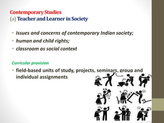 ContemporaryStudies
(a)TeacherandLearnerinSociety
• Issues and concerns of contemporary Indian society;
• human and child rights;
• classroom as social context
Curricular provision
• field-based units of study, projects, seminars, group and
individual assignments
 