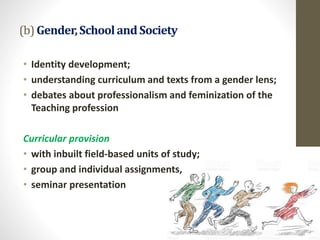 (b) Gender,SchoolandSociety
• Identity development;
• understanding curriculum and texts from a gender lens;
• debates about professionalism and feminization of the
Teaching profession
Curricular provision
• with inbuilt field-based units of study;
• group and individual assignments,
• seminar presentation
 