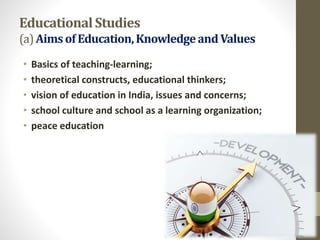EducationalStudies
(a)Aimsof Education,KnowledgeandValues
• Basics of teaching-learning;
• theoretical constructs, educational thinkers;
• vision of education in India, issues and concerns;
• school culture and school as a learning organization;
• peace education
 