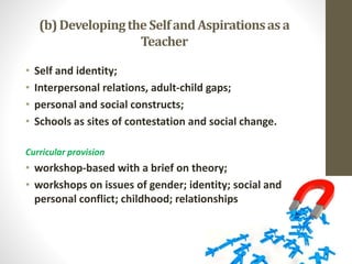 (b)Developingthe SelfandAspirationsas a
Teacher
• Self and identity;
• Interpersonal relations, adult-child gaps;
• personal and social constructs;
• Schools as sites of contestation and social change.
Curricular provision
• workshop-based with a brief on theory;
• workshops on issues of gender; identity; social and
personal conflict; childhood; relationships
 