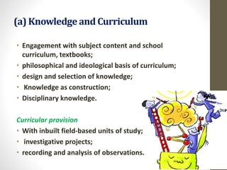(a) Knowledge and Curriculum
• Engagement with subject content and school
curriculum, textbooks;
• philosophical and ideological basis of curriculum;
• design and selection of knowledge;
• Knowledge as construction;
• Disciplinary knowledge.
Curricular provision
• With inbuilt field-based units of study;
• investigative projects;
• recording and analysis of observations.
 