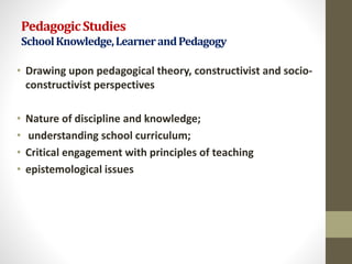 PedagogicStudies
SchoolKnowledge,LearnerandPedagogy
• Drawing upon pedagogical theory, constructivist and socio-
constructivist perspectives
• Nature of discipline and knowledge;
• understanding school curriculum;
• Critical engagement with principles of teaching
• epistemological issues
 