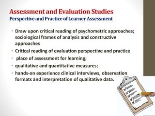 Assessmentand EvaluationStudies
PerspectiveandPracticeofLearnerAssessment
• Draw upon critical reading of psychometric approaches;
sociological frames of analysis and constructive
approaches
• Critical reading of evaluation perspective and practice
• place of assessment for learning;
• qualitative and quantitative measures;
• hands-on experience clinical interviews, observation
formats and interpretation of qualitative data.
 