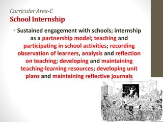 CurricularArea-C
SchoolInternship
• Sustained engagement with schools; internship
as a partnership model; teaching and
participating in school activities; recording
observation of learners, analysis and reflection
on teaching; developing and maintaining
teaching-learning resources; developing unit
plans and maintaining reflective journals
 