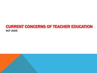 CURRENT CONCERNS OF TEACHER EDUCATION
NCF 2005
 