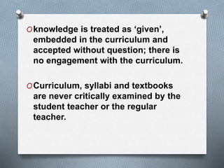 Oknowledge is treated as ‘given’,
embedded in the curriculum and
accepted without question; there is
no engagement with the curriculum.
OCurriculum, syllabi and textbooks
are never critically examined by the
student teacher or the regular
teacher.
 