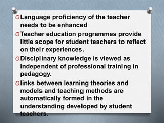OLanguage proficiency of the teacher
needs to be enhanced
OTeacher education programmes provide
little scope for student teachers to reflect
on their experiences.
ODisciplinary knowledge is viewed as
independent of professional training in
pedagogy.
Olinks between learning theories and
models and teaching methods are
automatically formed in the
understanding developed by student
teachers.
 