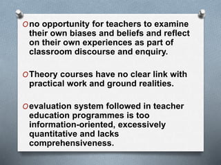 Ono opportunity for teachers to examine
their own biases and beliefs and reflect
on their own experiences as part of
classroom discourse and enquiry.
OTheory courses have no clear link with
practical work and ground realities.
Oevaluation system followed in teacher
education programmes is too
information-oriented, excessively
quantitative and lacks
comprehensiveness.
 