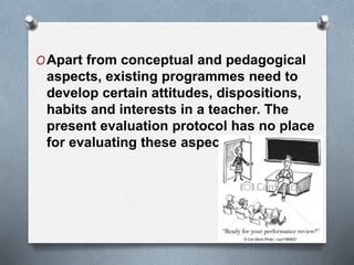 OApart from conceptual and pedagogical
aspects, existing programmes need to
develop certain attitudes, dispositions,
habits and interests in a teacher. The
present evaluation protocol has no place
for evaluating these aspects.
 