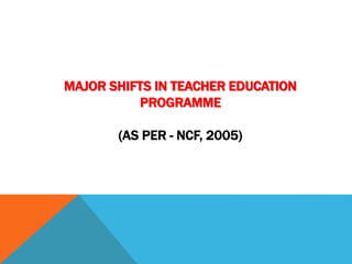 MAJOR SHIFTS IN TEACHER EDUCATION
PROGRAMME
(AS PER - NCF, 2005)
 