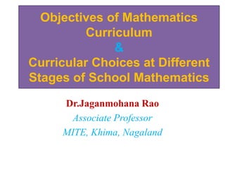 Objectives of Mathematics
Curriculum
&
Curricular Choices at Different
Stages of School Mathematics
Dr.Jaganmohana Rao
Associate Professor
MITE, Khima, Nagaland
 