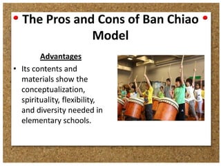The Pros and Cons of Ban Chiao
Model
Advantages
• Its contents and
materials show the
conceptualization,
spirituality, flexibility,
and diversity needed in
elementary schools.

 
