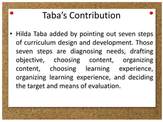 Taba’s Contribution
• Hilda Taba added by pointing out seven steps
of curriculum design and development. Those
seven steps are diagnosing needs, drafting
objective, choosing content, organizing
content, choosing learning experience,
organizing learning experience, and deciding
the target and means of evaluation.

 