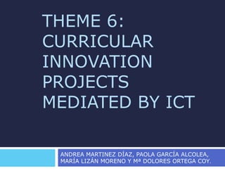 THEME 6:
CURRICULAR
INNOVATION
PROJECTS
MEDIATED BY ICT
ANDREA MARTINEZ DÍAZ, PAOLA GARCÍA ALCOLEA,
MARÍA LIZÁN MORENO Y Mª DOLORES ORTEGA COY.
 