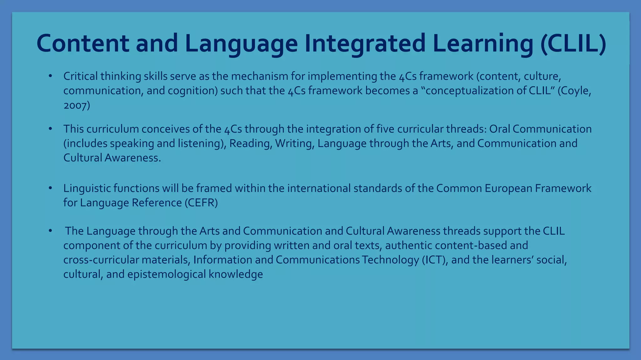 Content and Language Integrated Learning (CLIL)
• Critical thinking skills serve as the mechanism for implementing the 4Cs framework (content, culture,
communication, and cognition) such that the 4Cs framework becomes a “conceptualization of CLIL” (Coyle,
2007)
• This curriculum conceives of the 4Cs through the integration of five curricular threads: Oral Communication
(includes speaking and listening), Reading, Writing, Language through the Arts, and Communication and
Cultural Awareness.
• Linguistic functions will be framed within the international standards of the Common European Framework
for Language Reference (CEFR)
• The Language through the Arts and Communication and Cultural Awareness threads support the CLIL
component of the curriculum by providing written and oral texts, authentic content-based and
cross-curricular materials, Information and CommunicationsTechnology (ICT), and the learners’ social,
cultural, and epistemological knowledge
 