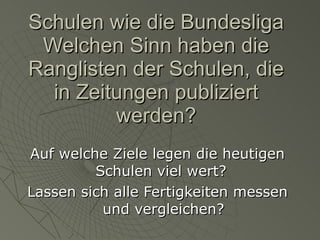 Schulen wie die Bundesliga Welchen Sinn haben die Ranglisten der Schulen, die in Zeitungen publiziert werden? Auf welche Ziele legen die heutigen Schulen viel wert?  Lassen sich alle Fertigkeiten messen und vergleichen? 