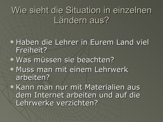 Wie sieht die Situation in einzelnen Ländern aus? Haben die Lehrer in Eurem Land viel Freiheit? Was müssen sie beachten? Muss man mit einem Lehrwerk arbeiten?  Kann man nur mit Materialien aus dem Internet arbeiten und auf die Lehrwerke verzichten? 