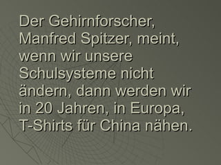 Der Gehirnforscher, Manfred Spitzer, meint, wenn wir unsere Schulsysteme nicht ändern, dann werden wir in 20 Jahren, in Europa, T-Shirts für China nähen. 