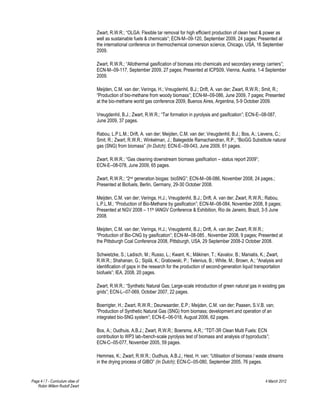 Zwart, R.W.R.; “OLGA: Flexible tar removal for high efficient production of clean heat & power as
                                   well as sustainable fuels & chemicals”; ECN-M--09-120, September 2009, 24 pages; Presented at
                                   the international conference on thermochemical conversion science, Chicago, USA, 16 September
                                   2009.

                                   Zwart, R.W.R.; “Allothermal gasification of biomass into chemicals and secondary energy carriers”;
                                   ECN-M--09-117, September 2009, 27 pages; Presented at ICPS09, Vienna, Austria, 1-4 September
                                   2009.

                                   Meijden, C.M. van der; Veringa, H.; Vreugdenhil, B.J.; Drift, A. van der; Zwart, R.W.R.; Smit, R.;
                                   “Production of bio-methane from woody biomass”; ECN-M--09-086, June 2009, 7 pages; Presented
                                   at the bio-methane world gas conference 2009, Buenos Aires, Argentina, 5-9 October 2009.

                                   Vreugdenhil, B.J.; Zwart, R.W.R.; “Tar formation in pyrolysis and gasification”; ECN-E--08-087,
                                   June 2009, 37 pages.

                                   Rabou, L.P.L.M.; Drift, A. van der; Meijden, C.M. van der; Vreugdenhil, B.J.; Bos, A.; Lievens, C.;
                                   Smit, R.; Zwart, R.W.R.; Winkelman, J.; Balegedde Ramachandran, R.P.; “BioGG Substitute natural
                                   gas (SNG) from biomass” (In Dutch); ECN-E--09-043, June 2009, 61 pages.

                                   Zwart, R.W.R.; “Gas cleaning downstream biomass gasification – status report 2009”;
                                   ECN-E--08-078, June 2009, 65 pages.

                                   Zwart, R.W.R.; “2nd generation biogas: bioSNG”; ECN-M--08-086, November 2008, 24 pages.;
                                   Presented at Biofuels, Berlin, Germany, 29-30 October 2008.

                                   Meijden, C.M. van der; Veringa, H.J.; Vreugdenhil, B.J.; Drift, A. van der; Zwart, R.W.R.; Rabou,
                                   L.P.L.M.; “Production of Bio-Methane by gasification”; ECN-M--08-084, November 2008, 8 pages;
                                   Presented at NGV 2008 – 11th IANGV Conference & Exhibition, Rio de Janeiro, Brazil, 3-5 June
                                   2008.

                                   Meijden, C.M. van der; Veringa, H.J.; Vreugdenhil, B.J.; Drift, A. van der; Zwart, R.W.R.;
                                   “Production of Bio-CNG by gasification”; ECN-M--08-085 , November 2008, 9 pages; Presented at
                                   the Pittsburgh Coal Conference 2008, Pittsburgh, USA, 29 September 2008-2 October 2008.

                                   Schwietzke, S.; Ladisch, M.; Russo, L.; Kwant, K.; Mäkinen, T.; Kavalov, B.; Maniatis, K.; Zwart,
                                   R.W.R.; Shahanan, G.; Sipilä, K.; Grabowski, P.; Telenius, B.; White, M.; Brown, A.; “Analysis and
                                   identification of gaps in the research for the production of second-generation liquid transportation
                                   biofuels”; IEA, 2008, 20 pages.

                                   Zwart, R.W.R.; “Synthetic Natural Gas; Large-scale introduction of green natural gas in existing gas
                                   grids”; ECN-L--07-069, October 2007, 22 pages.

                                   Boerrigter, H.; Zwart, R.W.R.; Deurwaarder, E.P.; Meijden, C.M. van der; Paasen, S.V.B. van;
                                   “Production of Synthetic Natural Gas (SNG) from biomass; development and operation of an
                                   integrated bio-SNG system”; ECN-E--06-018, August 2006, 62 pages.

                                   Bos, A.; Oudhuis, A.B.J.; Zwart, R.W.R.; Boersma, A.R.; “TDT-3R Clean Multi Fuels: ECN
                                   contribution to WP3 lab-/bench-scale pyrolysis test of biomass and analysis of byproducts”;
                                   ECN-C--05-077, November 2005, 59 pages.

                                   Hemmes, K.; Zwart, R.W.R.; Oudhuis, A.B.J.; Hest, H. van; “Utilisation of biomass / waste streams
                                   in the drying process of GIBO” (In Dutch); ECN-C--05-080, September 2005, 76 pages.


Page 4 / 7 - Curriculum vitae of                                                                                             4 March 2012
   Robin Willem Rudolf Zwart
 