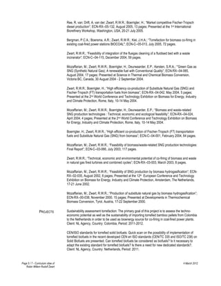 Ree, R. van; Drift, A. van der; Zwart, R.W.R.; Boerrigter, H.; “Market competitive Fischer-Tropsch
                                   diesel production”; ECN-RX--05-132, August 2005, 13 pages; Presented at the 1st International
                                   Biorefinery Workshop, Washington, USA, 20-21 July 2005.

                                   Bergman, P.C.A.; Boersma, A.R.; Zwart, R.W.R.; Kiel, J.H.A.; “Torrefaction for biomass co-firing in
                                   existing coal-fired power stations BIOCOAL"; ECN-C--05-013, July 2005, 72 pages.

                                   Zwart, R.W.R.; “Feasibility of integration of the fluegas cleaning of a fluidised bed with a waste
                                   incinerator”; ECN-C--04-115, December 2004, 59 pages.

                                   Mozaffarian, M.; Zwart, R.W.R.; Boerrigter, H.; Deurwaarder, E.P.; Kersten, S.R.A.; “'Green Gas as
                                   SNG (Synthetic Natural Gas); A renewable fuel with Conventional Quality”; ECN-RX--04-085,
                                   August 2004, 17 pages; Presented at Science in Thermal and Chemical Biomass Conversion,
                                   Victoria BC, Canada, 30 August 2004 - 2 September 2004.

                                   Zwart, R.W.R.; Boerrigter, H.; “High efficiency co-production of Substitute Natural Gas (SNG) and
                                   Fischer-Tropsch (FT) transportation fuels from biomass”; ECN-RX--04-042, May 2004, 5 pages;
                                   Presented at the 2nd World Conference and Technology Exhibition on Biomass for Energy, Industry
                                   and Climate Protection, Rome, Italy, 10-14 May 2004.

                                   Mozaffarian, M.; Zwart, R.W.R.; Boerrigter, H.; Deurwaarder, E.P.; “Biomass and waste-related
                                   SNG production technologies : Technical, economic and ecological feasibility”; ECN-RX--04-024,
                                   April 2004, 4 pages; Presented at the 2nd World Conference and Technology Exhibition on Biomass
                                   for Energy, Industry and Climate Protection, Rome, Italy, 10-14 May 2004.

                                   Boerrigter, H.; Zwart, R.W.R.; “High efficient co-production of Fischer-Tropsch (FT) transportation
                                   fuels and Substitute Natural Gas (SNG) from biomass”; ECN-C--04-001, February 2004, 64 pages.

                                   Mozaffarian, M.; Zwart, R.W.R.; “Feasibility of biomass/waste-related SNG production technologies:
                                   Final Report”; ECN-C--03-066, July 2003; 117 pages.

                                   Zwart, R.W.R.; “Technical, economic and environmental potential of co-firing of biomass and waste
                                   in natural gas fired turbines and combined cycles”; ECN-RX--03-003, March 2003, 8 pages.

                                   Mozaffarian, M.; Zwart, R.W.R.; “Feasibility of SNG production by biomass hydrogasification”; ECN-
                                   RX--02-035, August 2002, 8 pages; Presented at the 12th European Conference and Technology
                                   Exhibition on Biomass for Energy, Industry and Climate Protection, Amsterdam, The Netherlands,
                                   17-21 June 2002.

                                   Mozaffarian, M.; Zwart, R.W.R.; “Production of substitute natural gas by biomass hydrogasification”;
                                   ECN-RX--00-038, November 2000, 15 pages; Presented at Developments in Thermochemical
                                   Biomass Conversion, Tyrol, Austria, 17-22 September 2000.

                 PROJECTS          Sustainability assessment torrefaction: The primary goal of this project is to assess the techno-
                                   economic potential as well as the sustainability of importing torrefied bamboo pellets from Colombia
                                   to the Netherlands in order to be used as bioenergy source for co-firing in coal-fired power plants.
                                   Client: NL Agency, Country: Colombia, Period: 2011-2012.

                                   CEN/ISO standards for torrefied solid biofuels: Quick scan on the possibility of implementation of
                                   torrefied biofuels in the recent developed CEN en ISO standards (CEN/TC 335 and ISO/TC 238) on
                                   Solid Biofuels are presented. Can torrefied biofuels be considered as biofuels? Is it necessary to
                                   adapt the existing standard for torrefied biofuels? Is there a need for new dedicated standards?.
                                   Client: NL Agency, Country: Netherlands, Period: 2011.


Page 5 / 7 - Curriculum vitae of                                                                                               4 March 2012
   Robin Willem Rudolf Zwart
 